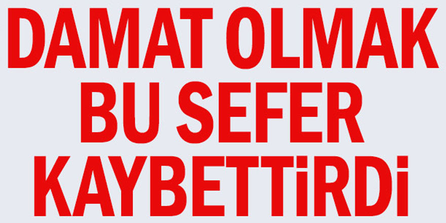 Damat olmak bu sefer kaybettirdi